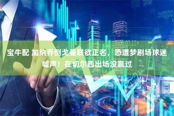 宝牛配 加纳乔倒戈曼联欲正名，恐遭梦剧场球迷嘘声！在切尔西出场没赢过