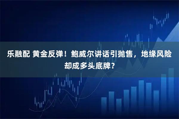 乐融配 黄金反弹！鲍威尔讲话引抛售，地缘风险却成多头底牌？