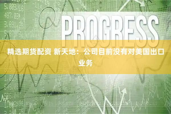 精选期货配资 新天地：公司目前没有对美国出口业务