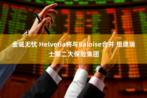 金诚无忧 Helvetia将与Baloise合并 组建瑞士第二大保险集团