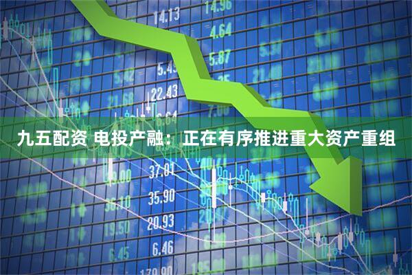 九五配资 电投产融：正在有序推进重大资产重组