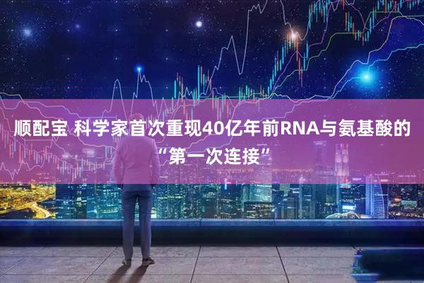 顺配宝 科学家首次重现40亿年前RNA与氨基酸的“第一次连接”