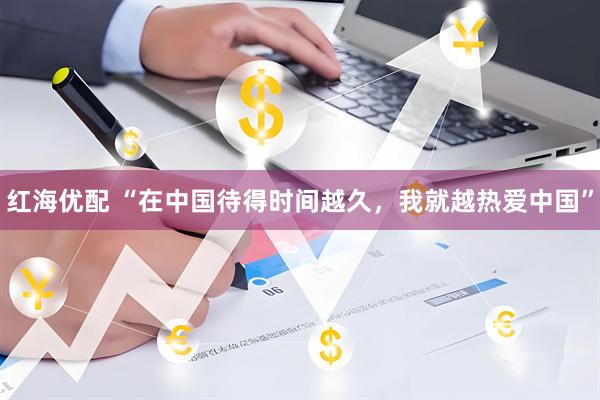 红海优配 “在中国待得时间越久，我就越热爱中国”