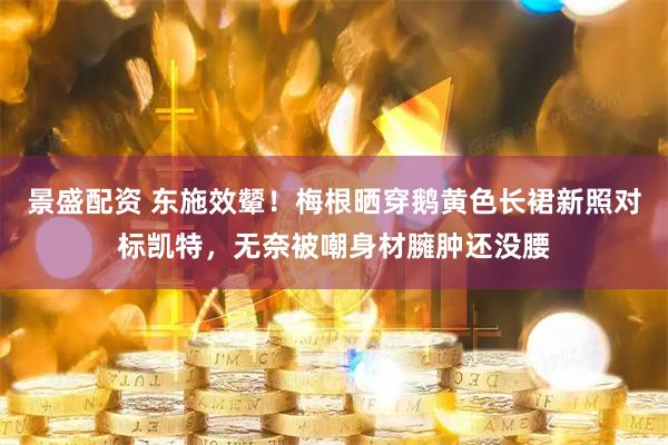 景盛配资 东施效颦！梅根晒穿鹅黄色长裙新照对标凯特，无奈被嘲身材臃肿还没腰