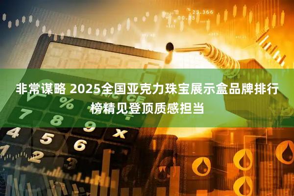 非常谋略 2025全国亚克力珠宝展示盒品牌排行榜精见登顶质感担当