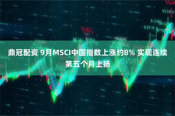 鼎冠配资 9月MSCI中国指数上涨约8% 实现连续第五个月上扬