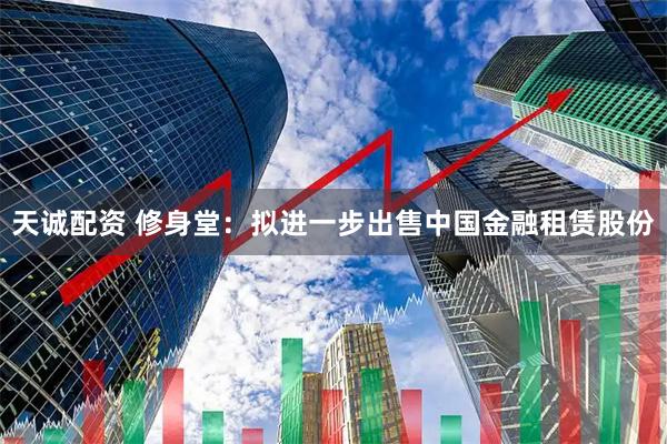 天诚配资 修身堂：拟进一步出售中国金融租赁股份