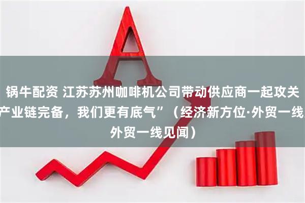 锅牛配资 江苏苏州咖啡机公司带动供应商一起攻关——“产业链完备，我们更有底气”（经济新方位·外贸一线见闻）