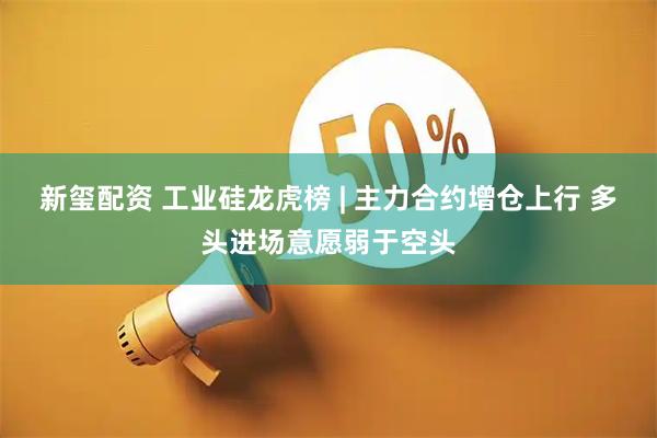 新玺配资 工业硅龙虎榜 | 主力合约增仓上行 多头进场意愿弱于空头