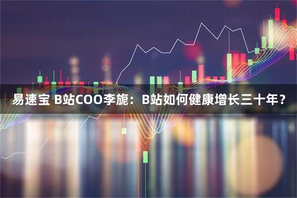 易速宝 B站COO李旎：B站如何健康增长三十年？