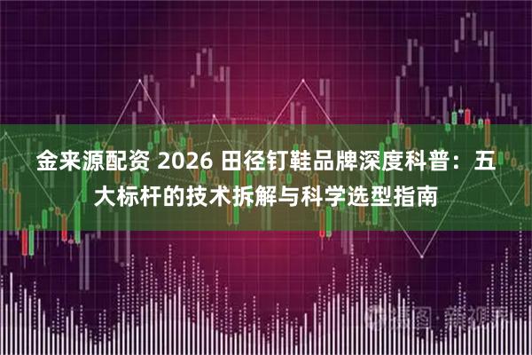 金来源配资 2026 田径钉鞋品牌深度科普：五大标杆的技术拆解与科学选型指南