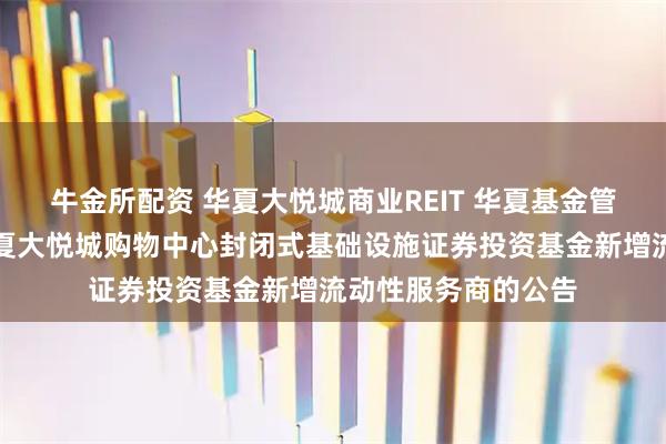 牛金所配资 华夏大悦城商业REIT 华夏基金管理有限公司关于华夏大悦城购物中心封闭式基础设施证券投资基金新增流动性服务商的公告