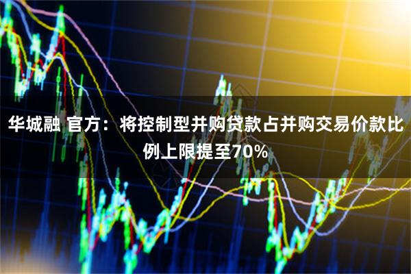 华城融 官方：将控制型并购贷款占并购交易价款比例上限提至70%