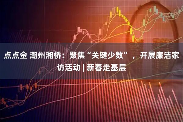 点点金 潮州湘桥：聚焦“关键少数” ，开展廉洁家访活动 | 新春走基层