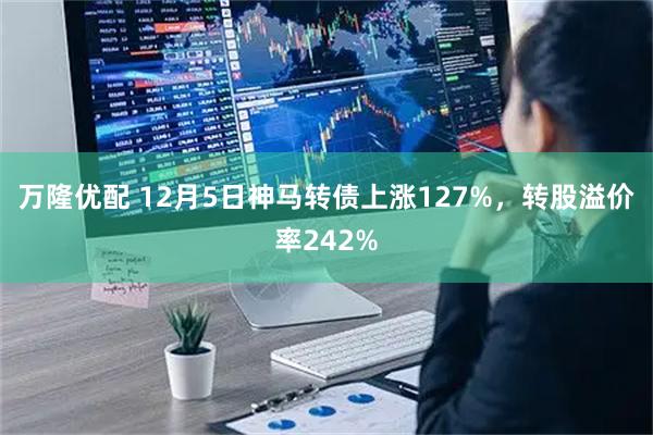 万隆优配 12月5日神马转债上涨127%，转股溢价率242%