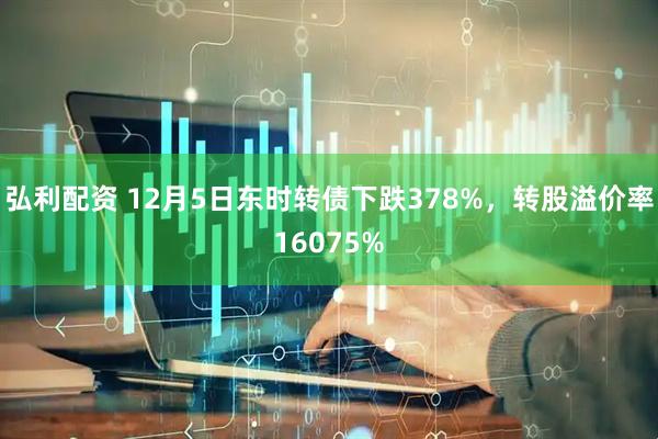 弘利配资 12月5日东时转债下跌378%，转股溢价率16075%