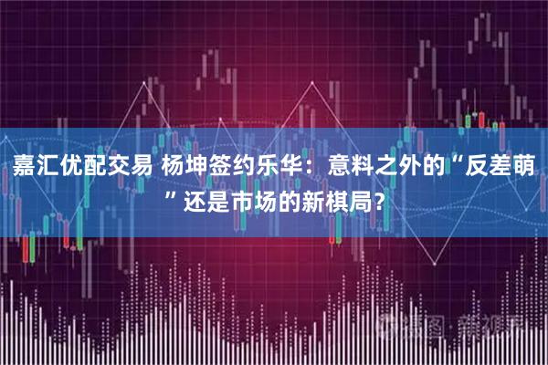 嘉汇优配交易 杨坤签约乐华：意料之外的“反差萌”还是市场的新棋局？