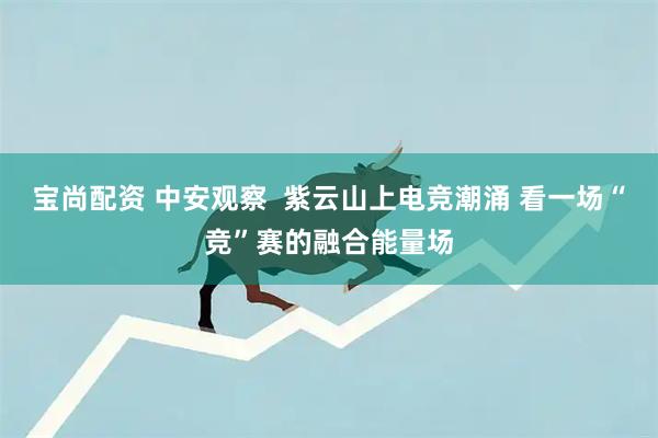 宝尚配资 中安观察  紫云山上电竞潮涌 看一场“竞”赛的融合能量场