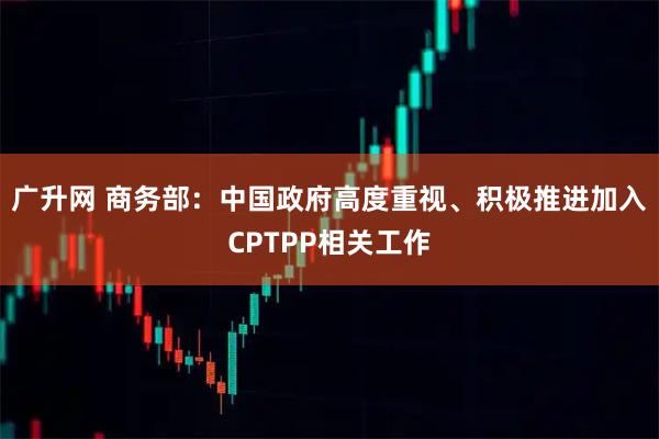 广升网 商务部:中国政府高度重视、积极推进加入CPTPP相关工作