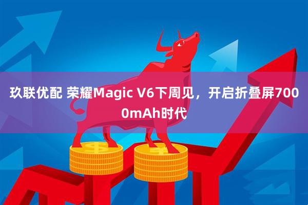 玖联优配 荣耀Magic V6下周见,开启折叠屏7000mAh时代