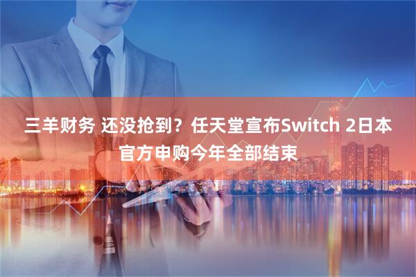 三羊财务 还没抢到？任天堂宣布Switch 2日本官方申购今年全部结束