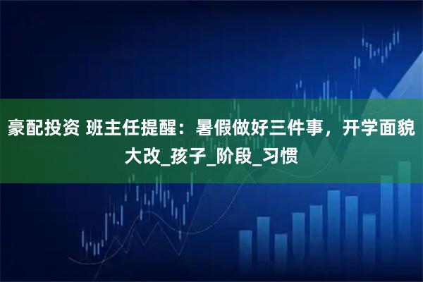 豪配投资 班主任提醒:暑假做好三件事,开学面貌大改_孩子_阶段_习惯