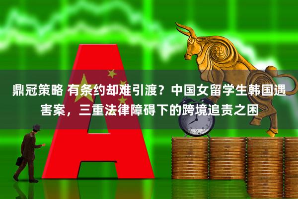 鼎冠策略 有条约却难引渡？中国女留学生韩国遇害案，三重法律障碍下的跨境追责之困